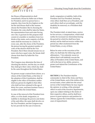 Educating Young People about the Constitution 


                           
the House of Representatives shall                 death, resignation or inability, both of the 
immediately choose by ballot one of them           President and Vice President, declaring 
for President; and if no person have a             what officer shall then act as President, and 
majority, then from the five highest on the        such officer shall act accordingly, until the 
list the said House shall in like manner           disability be removed, or a President shall 
choose the President. But in choosing the          be elected. 
President, the votes shall be taken by States, 
the representation from each state having          The President shall, at stated times, receive 
one vote; A quorum for this purpose shall          for his services, a compensation, which shall 
consist of a member or members from two            neither be increased nor diminished during 
thirds of the states, and a majority of all the    the period for which he shall have been 
states shall be necessary to a choice. In          elected, and he shall not receive within that 
every case, after the choice of the President,     period any other emolument from the 
the person having the greatest number of           United States, or any of them. 
votes of the electors shall be the Vice 
President. But if there should remain two or       Before he enter on the execution of his 
more who have equal votes, the Senate shall        office, he shall take the following oath or 
choose from them by ballot the Vice                affirmation:‐‐ʺI do solemnly swear (or 
President.                                         affirm) that I will faithfully execute the 
                                                   office of President of the United States, and 
The Congress may determine the time of             will to the best of my ability, preserve, 
choosing the electors, and the day on which        protect and defend the Constitution of the 
they shall give their votes; which day shall       United States.ʺ 
be the same throughout the United States. 
                                                    
No person except a natural born citizen, or a 
citizen of the United States, at the time of       SECTION 2. The President shall be 
the adoption of this Constitution, shall be        commander in chief of the Army and Navy 
eligible to the office of President; neither       of the United States, and of the militia of the 
shall any person be eligible to that office        several states, when called into the actual 
who shall not have attained to the age of          service of the United States; he may require 
thirty five years, and been fourteen Years a       the opinion, in writing, of the principal 
resident within the United States.                 officer in each of the executive departments, 
                                                   upon any subject relating to the duties of 
In case of the removal of the President from       their respective offices, and he shall have 
office, or of his death, resignation, or           power to grant reprieves and pardons for 
inability to discharge the powers and duties       offenses against the United States, except in 
of the said office, the same shall devolve on      cases of impeachment. 
the Vice President, and the Congress may 
by law provide for the case of removal, 




 
 