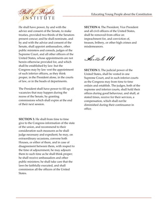 Educating Young People about the Constitution 


                          
He shall have power, by and with the             SECTION 4. The President, Vice President 
advice and consent of the Senate, to make        and all civil officers of the United States, 
treaties, provided two thirds of the Senators    shall be removed from office on 
present concur; and he shall nominate, and       impeachment for, and conviction of, 
by and with the advice and consent of the        treason, bribery, or other high crimes and 
Senate, shall appoint ambassadors, other         misdemeanors. 
public ministers and consuls, judges of the 
Supreme Court, and all other officers of the 
United States, whose appointments are not 
herein otherwise provided for, and which 
                                                 Article 111
shall be established by law: but the 
Congress may by law vest the appointment         SECTION 1. The judicial power of the 
of such inferior officers, as they think         United States, shall be vested in one 
proper, in the President alone, in the courts    Supreme Court, and in such inferior courts 
of law, or in the heads of departments.          as the Congress may from time to time 
                                                 ordain and establish. The judges, both of the 
The President shall have power to fill up all    supreme and inferior courts, shall hold their 
vacancies that may happen during the             offices during good behaviour, and shall, at 
recess of the Senate, by granting                stated times, receive for their services, a 
commissions which shall expire at the end        compensation, which shall not be 
of their next session.                           diminished during their continuance in 
                                                 office. 
 
                                                  
SECTION 3. He shall from time to time 
give to the Congress information of the state     
of the union, and recommend to their 
consideration such measures as he shall           
judge necessary and expedient; he may, on 
extraordinary occasions, convene both             
Houses, or either of them, and in case of 
disagreement between them, with respect to        
the time of adjournment, he may adjourn 
them to such time as he shall think proper;       
he shall receive ambassadors and other 
public ministers; he shall take care that the     
laws be faithfully executed, and shall 
commission all the officers of the United         
States. 




 
 