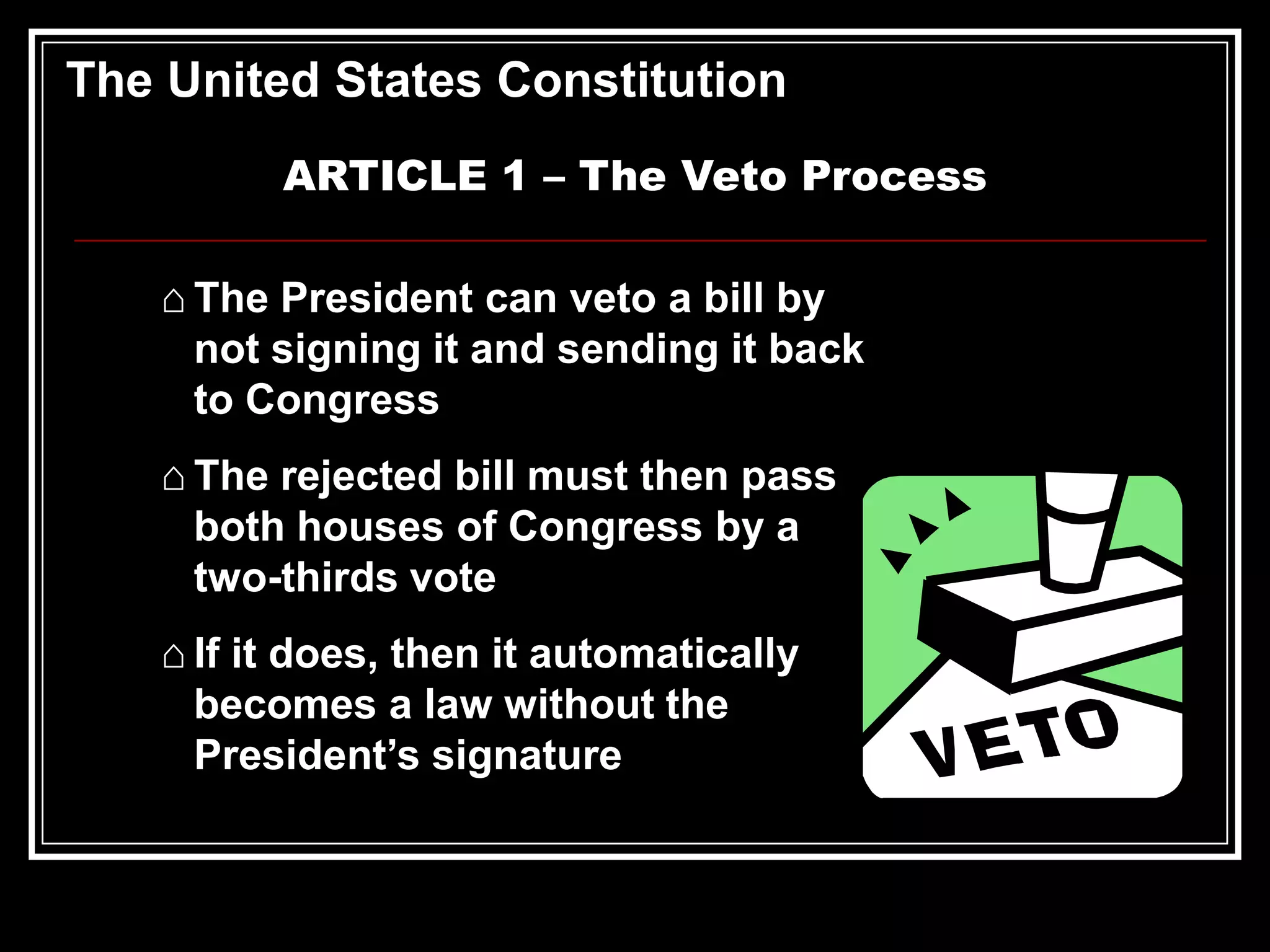 The United States Constitution
ARTICLE 1 – The Veto Process
⌂ The President can veto a bill by
not signing it and sending it back
to Congress
⌂ The rejected bill must then pass
both houses of Congress by a
two-thirds vote
⌂ If it does, then it automatically
becomes a law without the
President’s signature

 