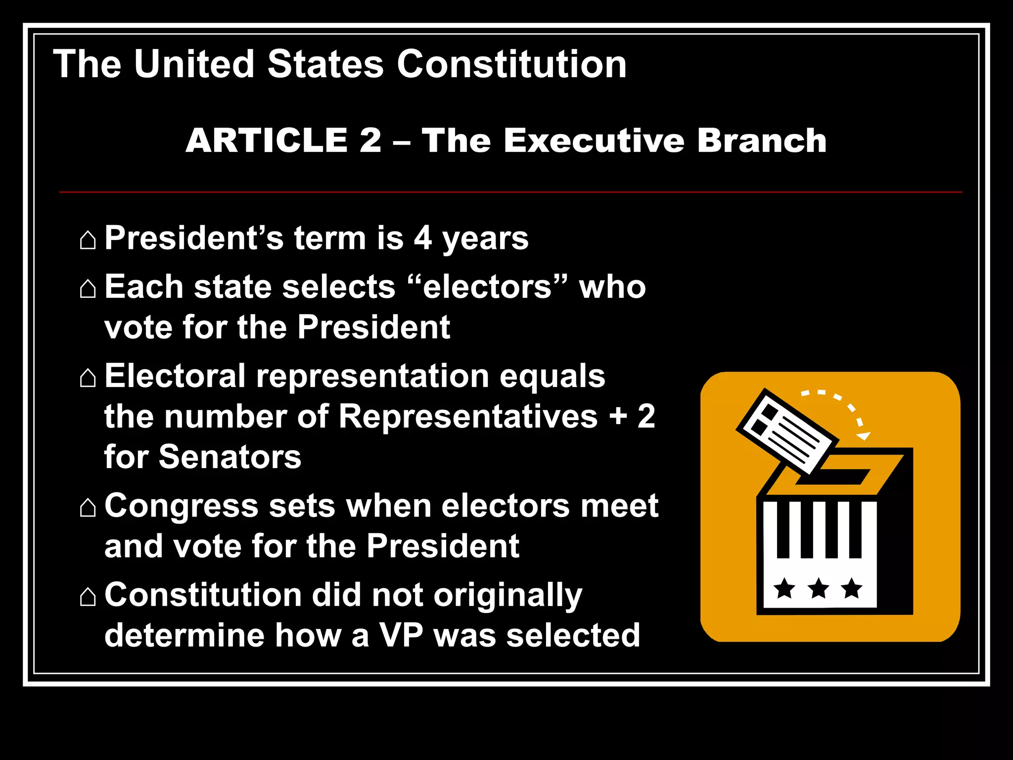 The United States Constitution
ARTICLE 2 – The Executive Branch
⌂ President’s term is 4 years
⌂ Each state selects “electors” who
vote for the President
⌂ Electoral representation equals
the number of Representatives + 2
for Senators
⌂ Congress sets when electors meet
and vote for the President
⌂ Constitution did not originally
determine how a VP was selected

 
