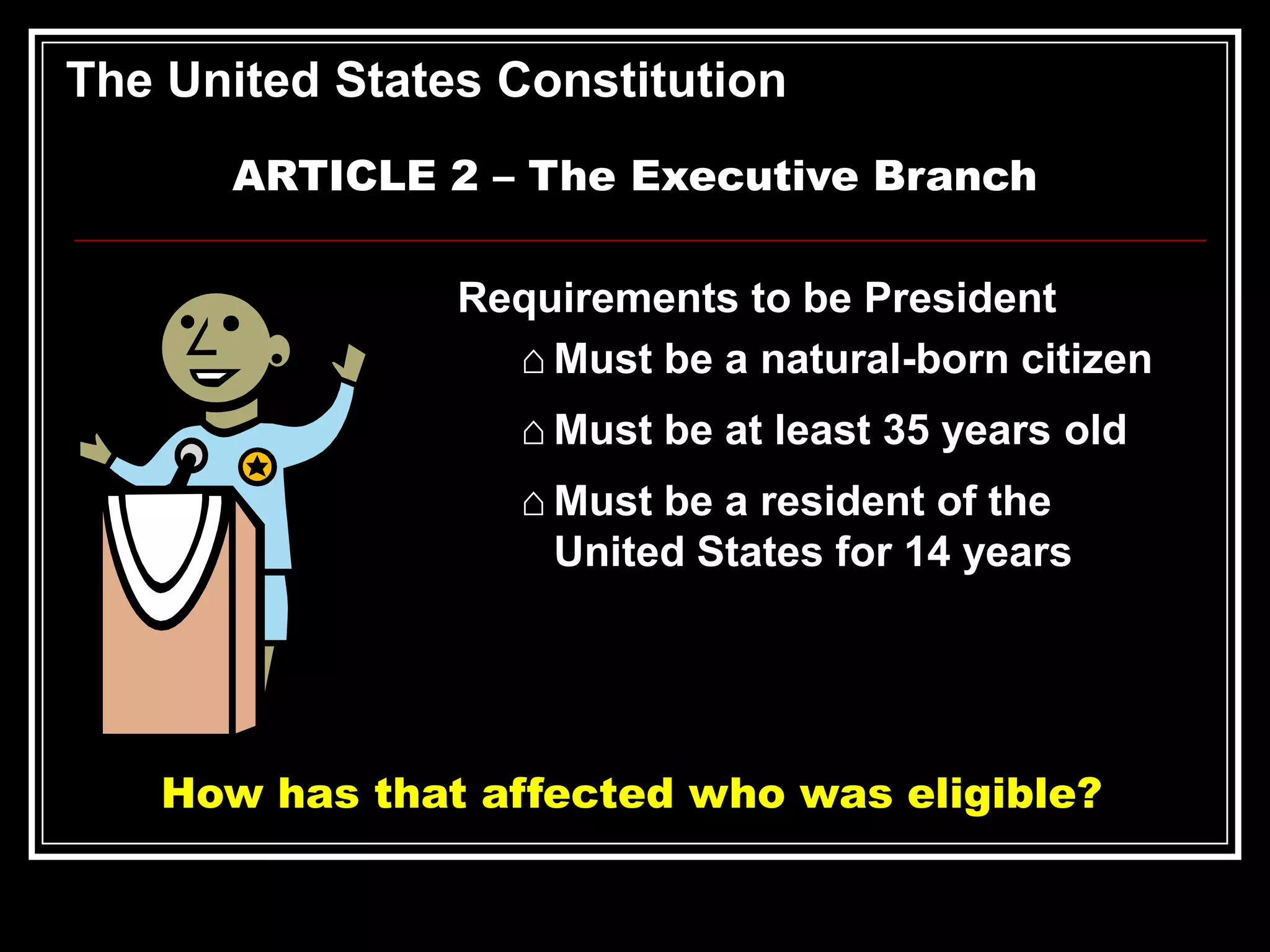 The United States Constitution
ARTICLE 2 – The Executive Branch
Requirements to be President
⌂ Must be a natural-born citizen
⌂ Must be at least 35 years old
⌂ Must be a resident of the
United States for 14 years

How has that affected who was eligible?

 