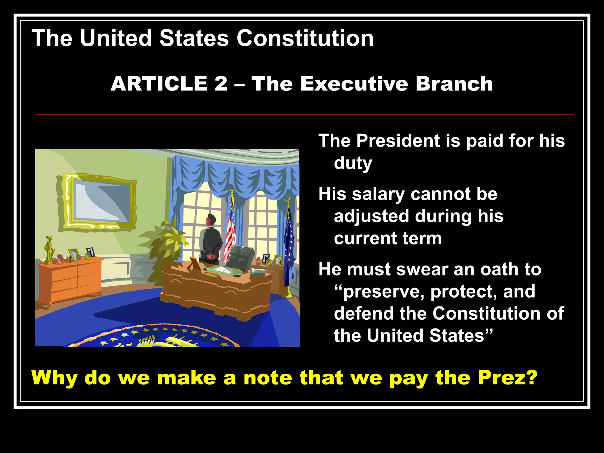 The United States Constitution
ARTICLE 2 – The Executive Branch
The President is paid for his
duty
His salary cannot be
adjusted during his
current term
He must swear an oath to
“preserve, protect, and
defend the Constitution of
the United States”

Why do we make a note that we pay the Prez?

 