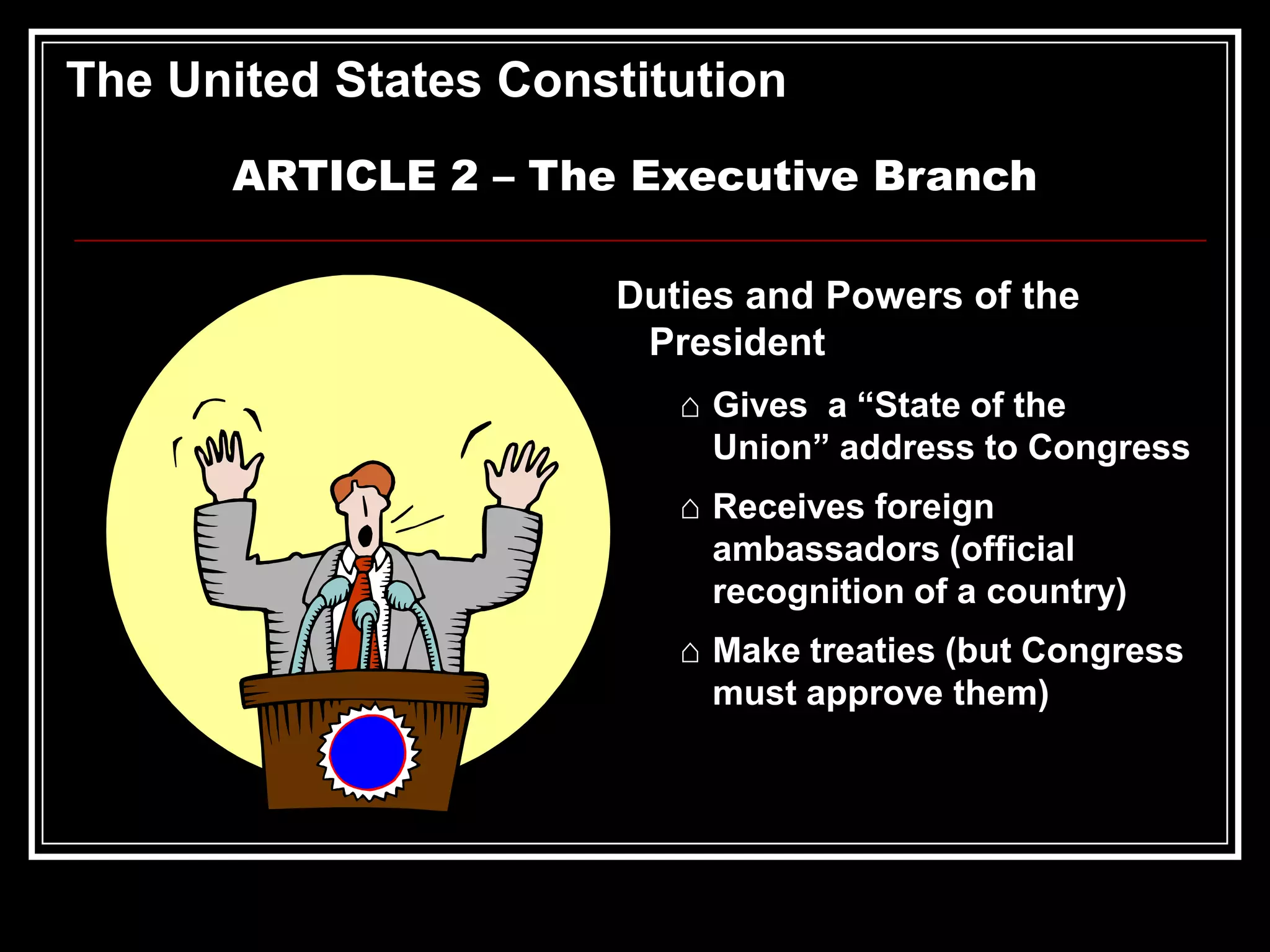 The United States Constitution
ARTICLE 2 – The Executive Branch
Duties and Powers of the
President
⌂ Gives a “State of the
Union” address to Congress
⌂ Receives foreign
ambassadors (official
recognition of a country)
⌂ Make treaties (but Congress
must approve them)

 