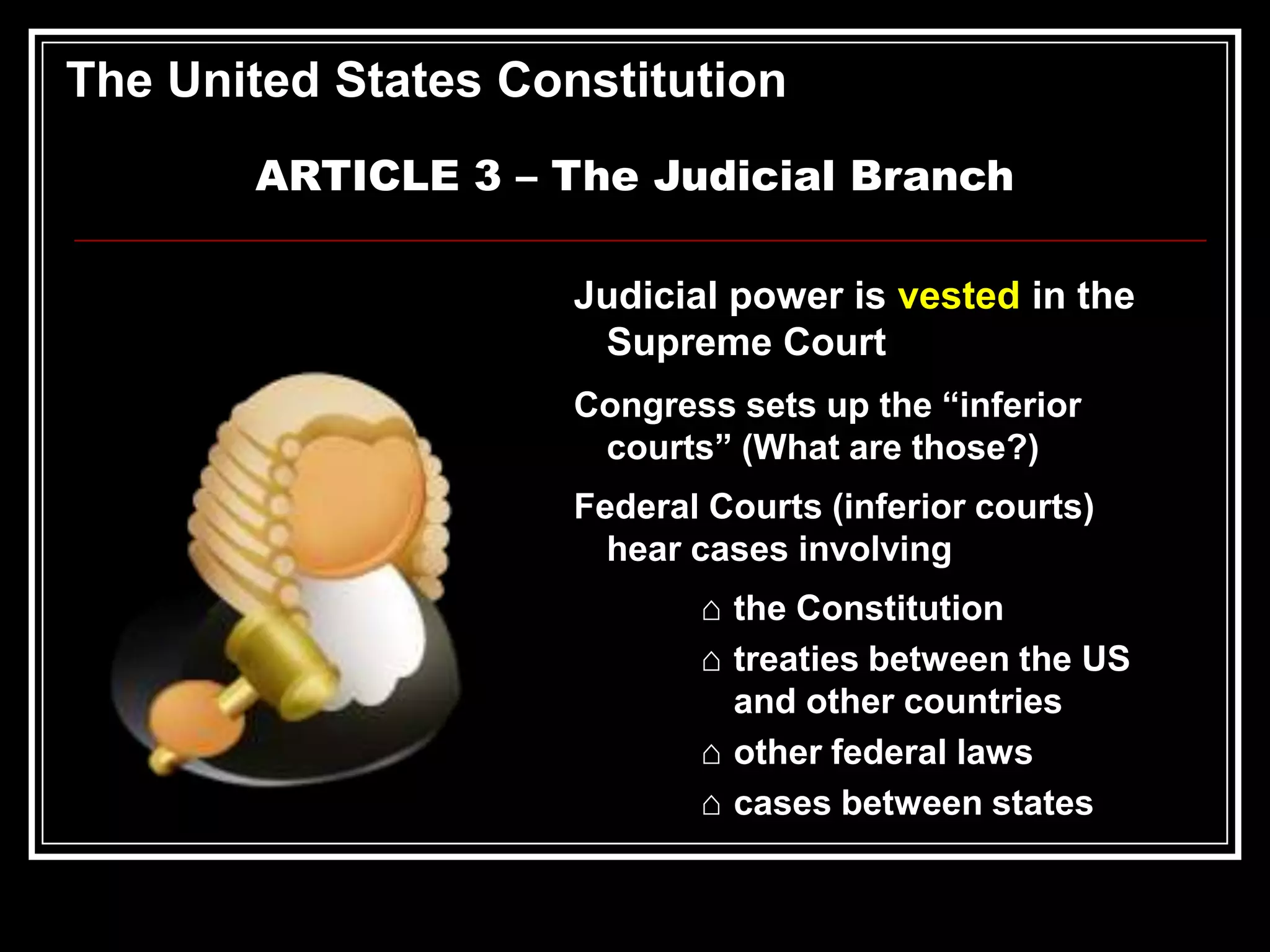 The United States Constitution
ARTICLE 3 – The Judicial Branch
Judicial power is vested in the
Supreme Court
Congress sets up the “inferior
courts” (What are those?)
Federal Courts (inferior courts)
hear cases involving
⌂ the Constitution
⌂ treaties between the US
and other countries
⌂ other federal laws
⌂ cases between states

 
