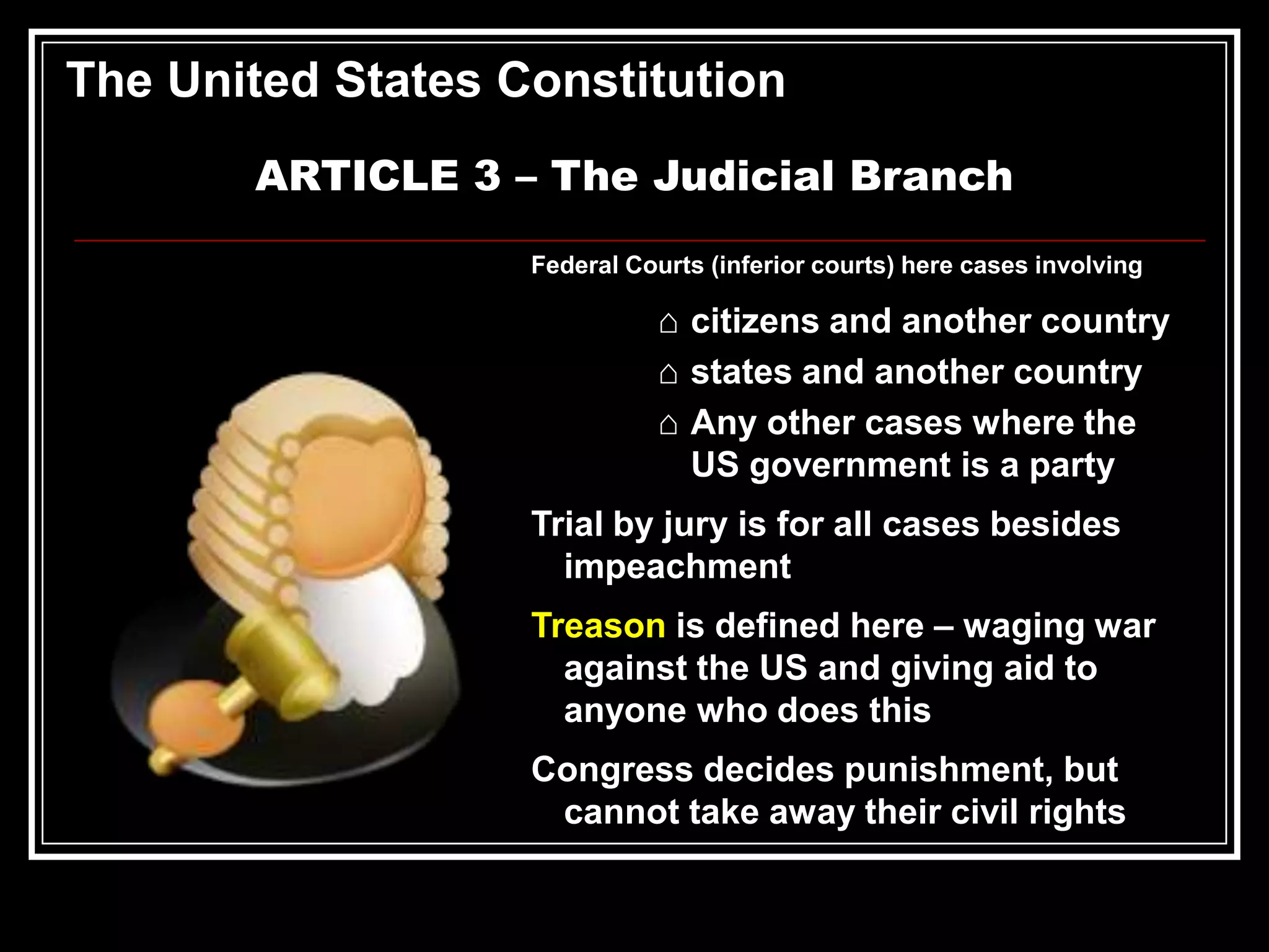 The United States Constitution
ARTICLE 3 – The Judicial Branch
Federal Courts (inferior courts) here cases involving

⌂ citizens and another country
⌂ states and another country
⌂ Any other cases where the
US government is a party
Trial by jury is for all cases besides
impeachment
Treason is defined here – waging war
against the US and giving aid to
anyone who does this

Congress decides punishment, but
cannot take away their civil rights

 