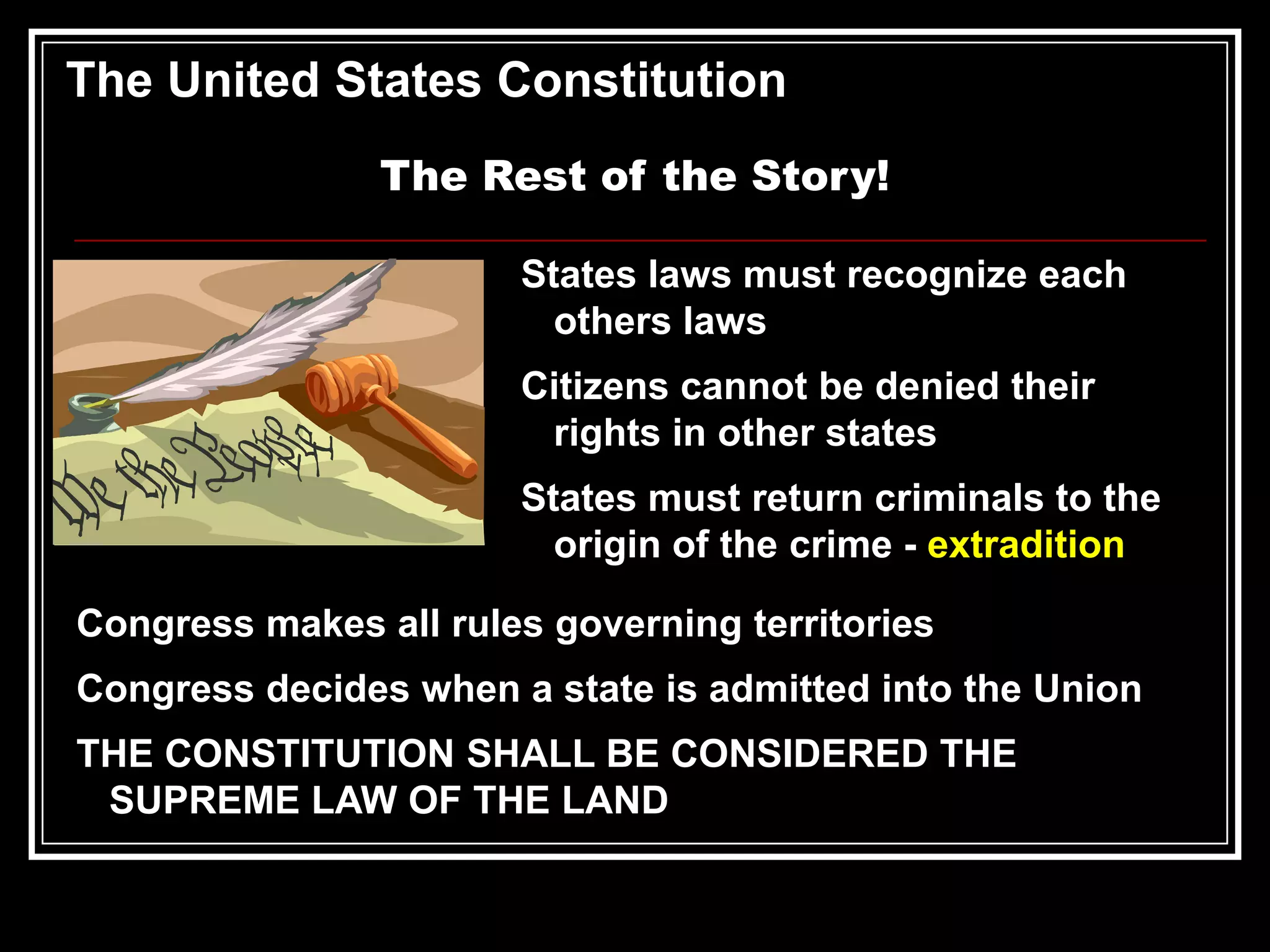 The United States Constitution
The Rest of the Story!
States laws must recognize each
others laws
Citizens cannot be denied their
rights in other states
States must return criminals to the
origin of the crime - extradition
Congress makes all rules governing territories
Congress decides when a state is admitted into the Union

THE CONSTITUTION SHALL BE CONSIDERED THE
SUPREME LAW OF THE LAND

 