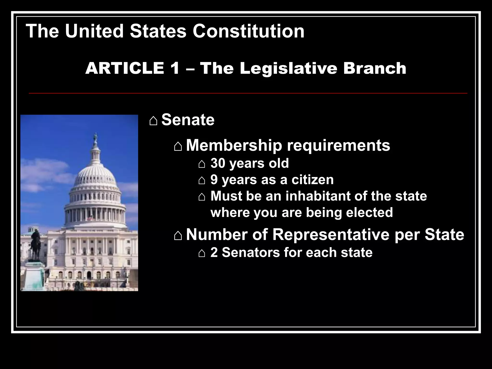 The United States Constitution
ARTICLE 1 – The Legislative Branch
⌂ Senate
⌂ Membership requirements
⌂ 30 years old
⌂ 9 years as a citizen
⌂ Must be an inhabitant of the state
where you are being elected

⌂ Number of Representative per State
⌂ 2 Senators for each state

 