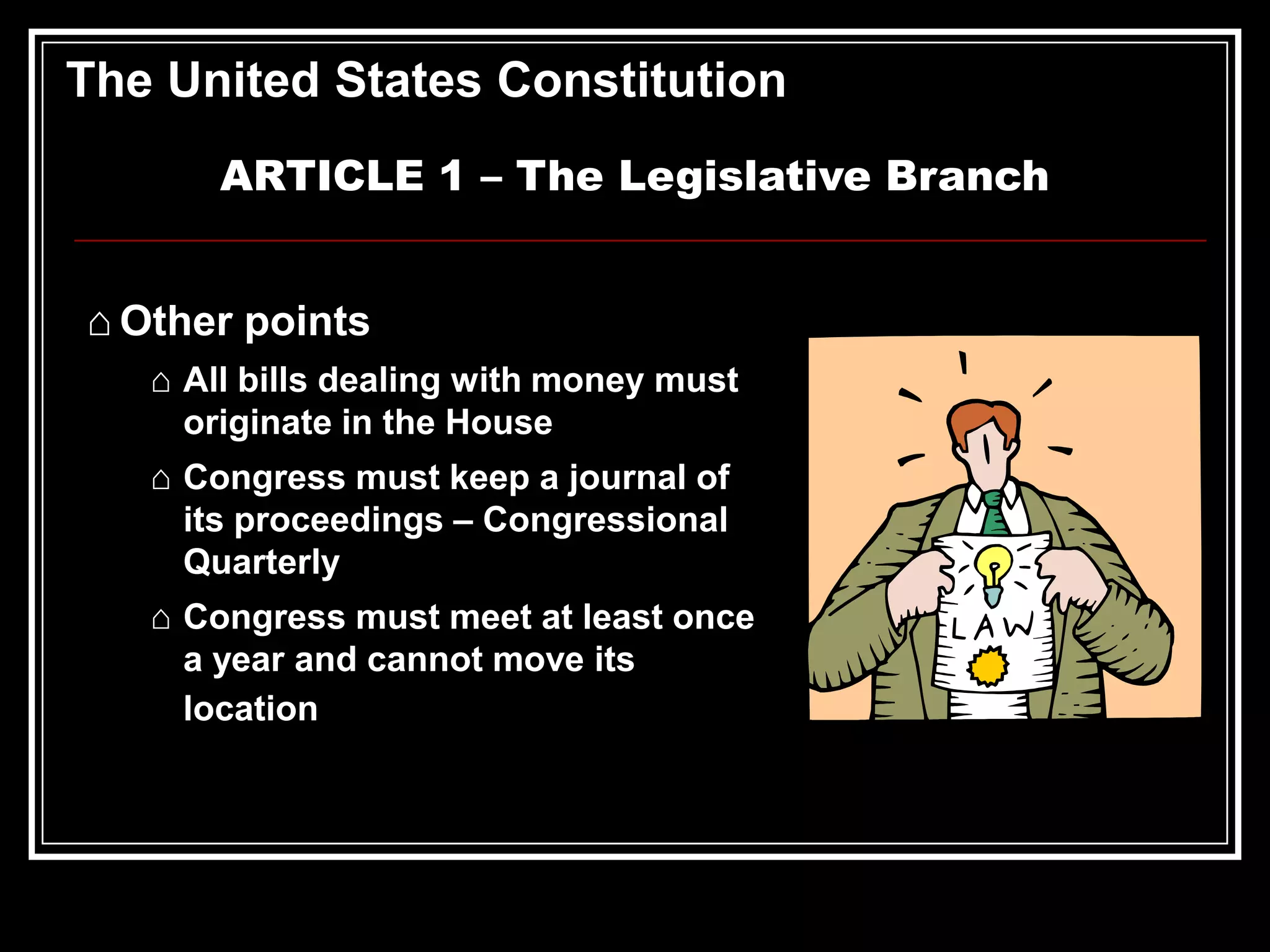 The United States Constitution
ARTICLE 1 – The Legislative Branch
⌂ Other points
⌂ All bills dealing with money must
originate in the House
⌂ Congress must keep a journal of
its proceedings – Congressional
Quarterly
⌂ Congress must meet at least once
a year and cannot move its
location

 