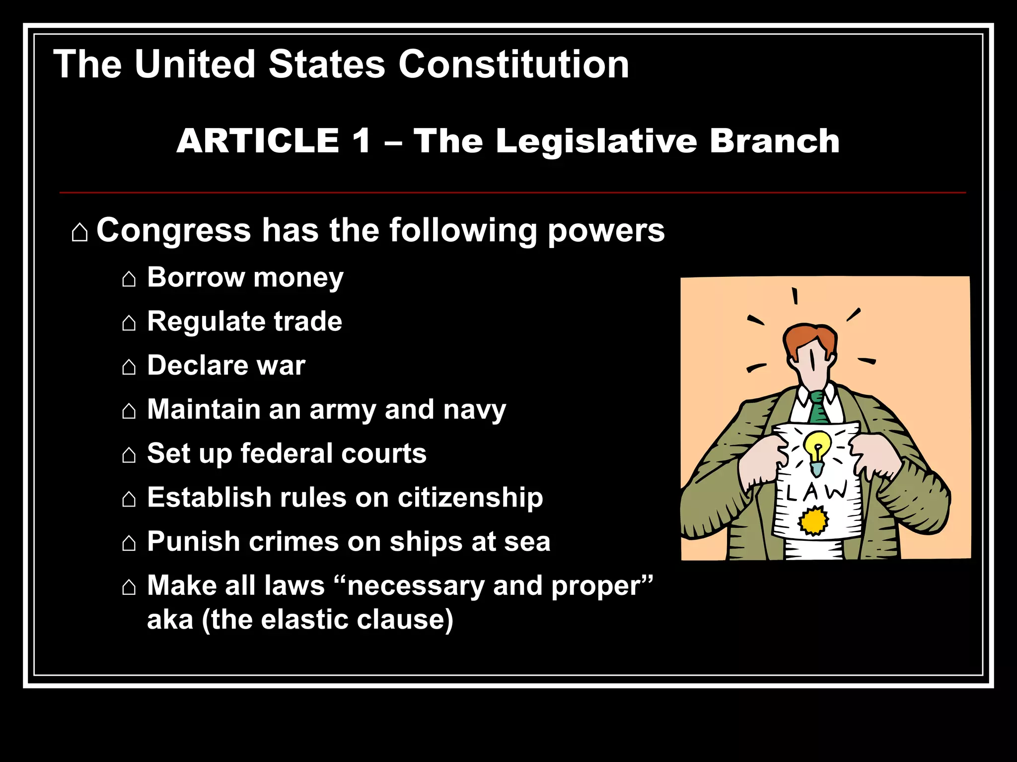 The United States Constitution
ARTICLE 1 – The Legislative Branch
⌂ Congress has the following powers
⌂ Borrow money
⌂ Regulate trade
⌂ Declare war
⌂ Maintain an army and navy

⌂ Set up federal courts
⌂ Establish rules on citizenship
⌂ Punish crimes on ships at sea
⌂ Make all laws “necessary and proper”
aka (the elastic clause)

 