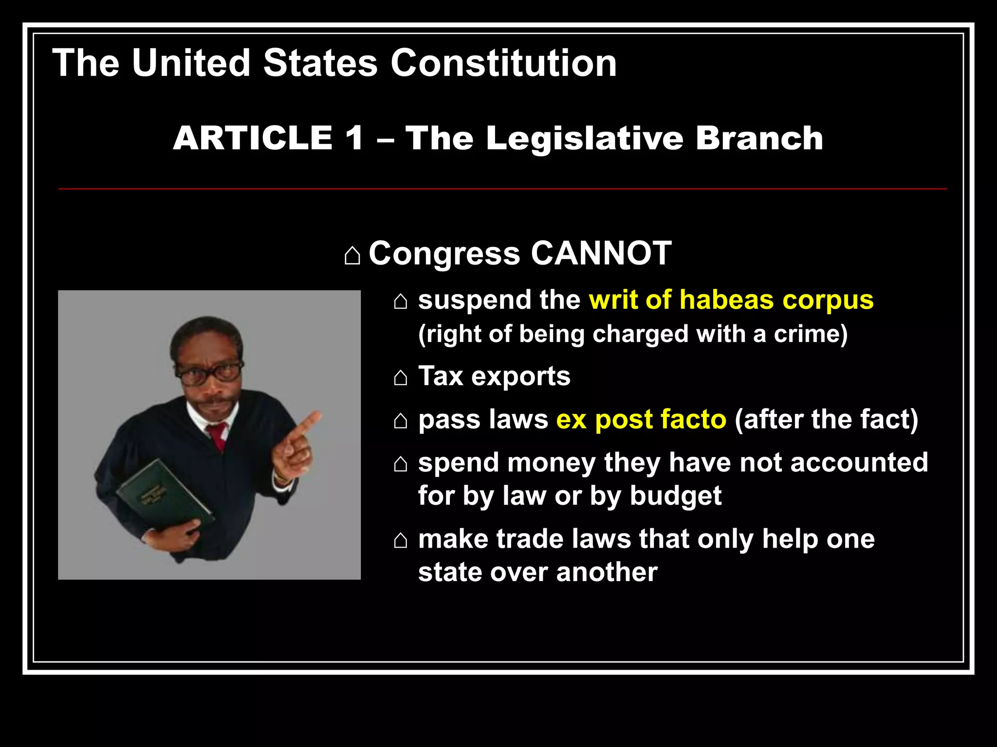 The United States Constitution
ARTICLE 1 – The Legislative Branch
⌂ Congress CANNOT
⌂ suspend the writ of habeas corpus
(right of being charged with a crime)

⌂ Tax exports
⌂ pass laws ex post facto (after the fact)
⌂ spend money they have not accounted
for by law or by budget
⌂ make trade laws that only help one
state over another

 