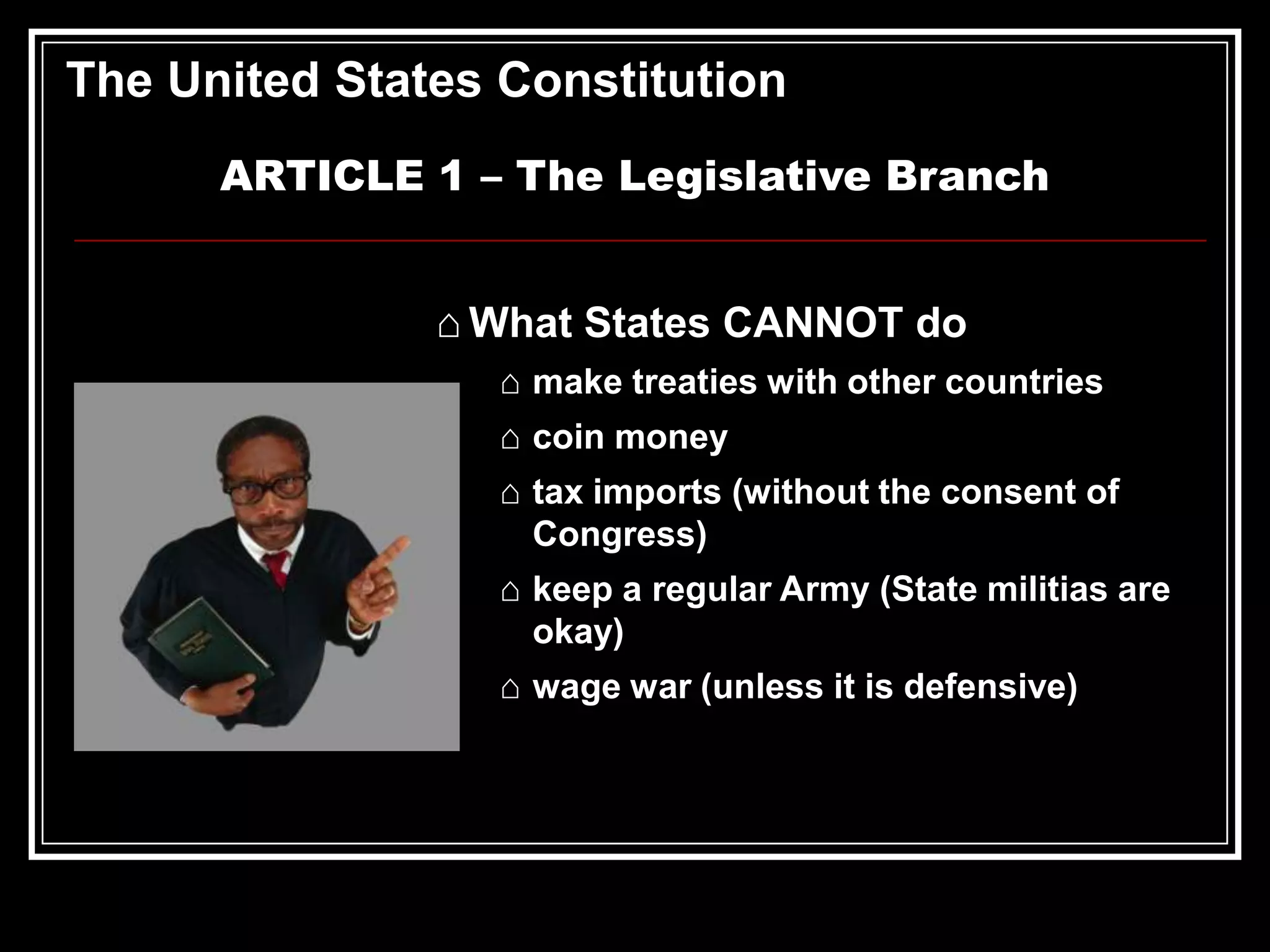 The United States Constitution
ARTICLE 1 – The Legislative Branch
⌂ What States CANNOT do
⌂ make treaties with other countries

⌂ coin money
⌂ tax imports (without the consent of
Congress)
⌂ keep a regular Army (State militias are
okay)
⌂ wage war (unless it is defensive)

 