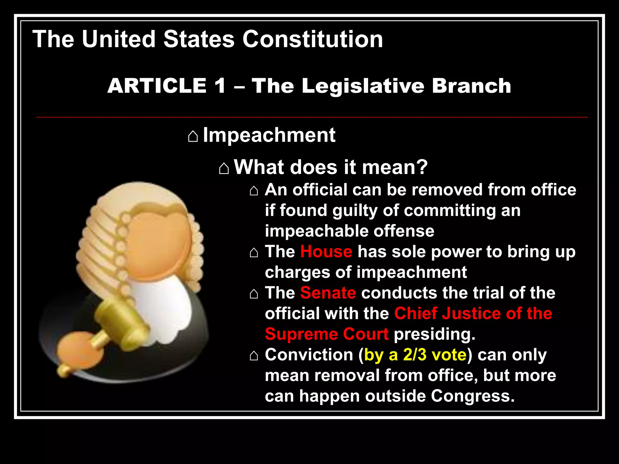 The United States Constitution
ARTICLE 1 – The Legislative Branch
⌂ Impeachment

⌂ What does it mean?
⌂ An official can be removed from office
if found guilty of committing an
impeachable offense
⌂ The House has sole power to bring up
charges of impeachment
⌂ The Senate conducts the trial of the
official with the Chief Justice of the
Supreme Court presiding.
⌂ Conviction (by a 2/3 vote) can only
mean removal from office, but more
can happen outside Congress.

 