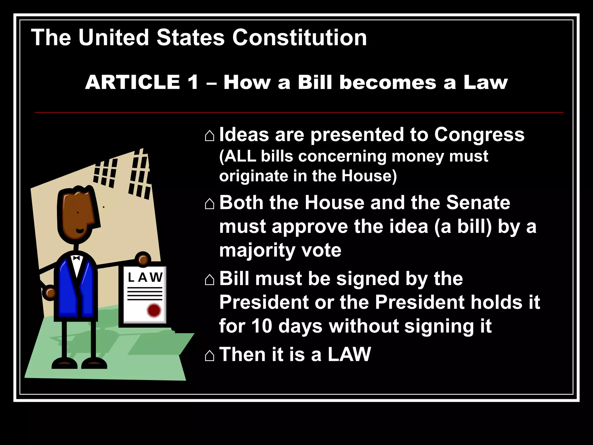 The United States Constitution
ARTICLE 1 – How a Bill becomes a Law

⌂ Ideas are presented to Congress
(ALL bills concerning money must
originate in the House)

⌂ Both the House and the Senate
must approve the idea (a bill) by a
majority vote
⌂ Bill must be signed by the
President or the President holds it
for 10 days without signing it
⌂ Then it is a LAW

 