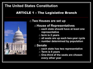 The United States Constitution
ARTICLE 1 – The Legislative Branch
⌂ Two Houses are set up
⌂ House of Representatives
⌂ each state should have at least one
representative
⌂ term is 2 years
⌂ all seats are up each two-year cycle
⌂ number determined by population
⌂ Senate
⌂ each state has two representative
⌂ Term is 6 years
⌂ One-third of the seats are chosen
every other year
 