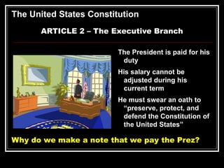 The United States Constitution
ARTICLE 2 – The Executive Branch
The President is paid for his
duty
His salary cannot be
adjusted during his
current term
He must swear an oath to
“preserve, protect, and
defend the Constitution of
the United States”
Why do we make a note that we pay the Prez?
 