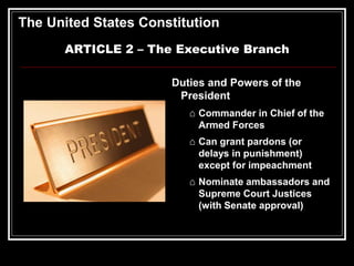 The United States Constitution
ARTICLE 2 – The Executive Branch
Duties and Powers of the
President
⌂ Commander in Chief of the
Armed Forces
⌂ Can grant pardons (or
delays in punishment)
except for impeachment
⌂ Nominate ambassadors and
Supreme Court Justices
(with Senate approval)
 