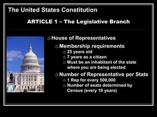 The United States Constitution
ARTICLE 1 – The Legislative Branch
⌂ House of Representatives
⌂ Membership requirements
⌂ 25 years old
⌂ 7 years as a citizen
⌂ Must be an inhabitant of the state
where you are being elected
⌂ Number of Representative per State
⌂ 1 Rep for every 500,000
⌂ Number of seats determined by
Census (every 10 years)
 