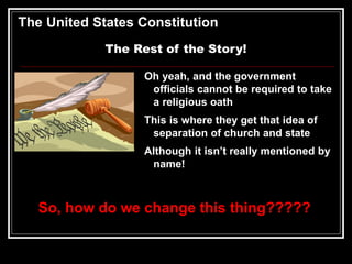 The United States Constitution
The Rest of the Story!
Oh yeah, and the government
officials cannot be required to take
a religious oath
This is where they get that idea of
separation of church and state
Although it isn’t really mentioned by
name!
So, how do we change this thing?????
 