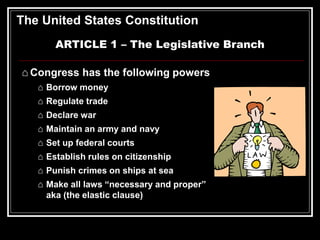 The United States Constitution
ARTICLE 1 – The Legislative Branch
⌂ Congress has the following powers
⌂ Borrow money
⌂ Regulate trade
⌂ Declare war
⌂ Maintain an army and navy
⌂ Set up federal courts
⌂ Establish rules on citizenship
⌂ Punish crimes on ships at sea
⌂ Make all laws “necessary and proper”
aka (the elastic clause)
 