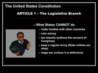 The United States Constitution
ARTICLE 1 – The Legislative Branch
⌂ What States CANNOT do
⌂ make treaties with other countries
⌂ coin money
⌂ tax imports (without the consent of
Congress)
⌂ keep a regular Army (State militias are
okay)
⌂ wage war (unless it is defensive)
 