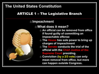 The United States Constitution
ARTICLE 1 – The Legislative Branch
⌂ Impeachment
⌂ What does it mean?
⌂ An official can be removed from office
if found guilty of committing an
impeachable offense
⌂ The House has sole power to bring up
charges of impeachment
⌂ The Senate conducts the trial of the
official with the Chief Justice of the
Supreme Court presiding.
⌂ Conviction (by a 2/3 vote) can only
mean removal from office, but more
can happen outside Congress.
 