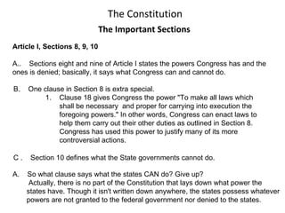 The Constitution The Important Sections Article I, Sections 8, 9, 10 A..  Sections eight and nine of Article I states the powers Congress has and the  ones is denied; basically, it says what Congress can and cannot do.  C .  Section 10 defines what the State governments cannot do.  B.  One clause in Section 8 is extra special.  1.  Clause 18 gives Congress the power &quot;To make all laws which  shall be necessary  and proper for carrying into execution the foregoing powers.&quot; In other words, Congress can enact laws to help them carry out their other duties as outlined in Section 8.  Congress has used this power to justify many of its more  controversial actions. ,[object Object],[object Object],[object Object],[object Object]