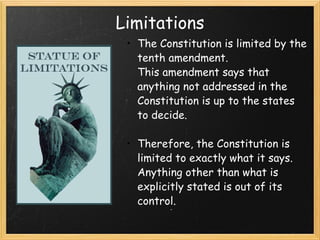 Limitations The Constitution is limited by the tenth amendment. This amendment says that anything not addressed in the Constitution is up to the states to decide.  Therefore, the Constitution is limited to exactly what it says. Anything other than what is explicitly stated is out of its control.  