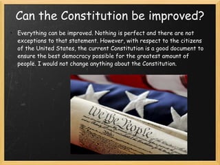 Can the Constitution be improved? Everything can be improved. Nothing is perfect and there are not exceptions to that statement. However, with respect to the citizens of the United States, the current Constitution is a good document to ensure the best democracy possible for the greatest amount of people. I would not change anything about the Constitution.  