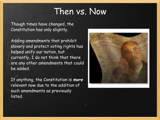 Then vs. Now Though times have changed, the Constitution has only slightly.  Adding amendments that prohibit slavery and protect voting rights has helped unify our nation, but currently, I do not think that there are any other amendments that could be added.  If anything, the Constitution is  more  relevant now due to the addition of such amendments as previously listed.  