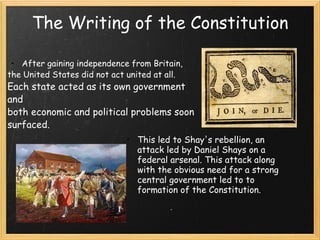 The Writing of the Constitution After gaining independence from Britain,  the United States did not act united at all.  Each state acted as its own government and both economic and political problems soon  surfaced.  This led to Shay's rebellion, an attack led by Daniel Shays on a federal arsenal. This attack along with the obvious need for a strong central government led to to formation of the Constitution.  