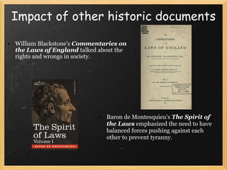 Impact of other historic documents William Blackstone's   Commentaries on the Laws of England  talked about the rights and wrongs in society.  Baron de Montesquieu's  The Spirit of the Laws  emphasized the need to have balanced forces pushing against each other to prevent tyranny. 