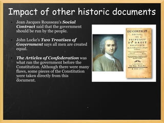 Impact of other historic documents Jean Jacques Rousseau's   Social Contract  said that the government should be run by the people. John Locke's  Two Treatises of Government  says all men are created equal. The Articles of Confederation   ﻿ was what ran the government before the Constitution. Although there were many flaws, some pieces of the Constitution were taken directly from this document.  