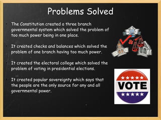 Problems Solved The Constitution created a three branch governmental system which solved the problem of too much power being in one place. It created checks and balances which solved the problem of one branch having too much power. It created the electoral college which solved the problem of voting in presidential elections.  It created popular sovereignty which says that the people are the only source for any and all governmental power.  