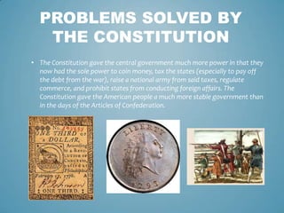 PROBLEMS SOLVED BY
   THE CONSTITUTION
• The Constitution gave the central government much more power in that they
  now had the sole power to coin money, tax the states (especially to pay off
  the debt from the war), raise a national army from said taxes, regulate
  commerce, and prohibit states from conducting foreign affairs. The
  Constitution gave the American people a much more stable government than
  in the days of the Articles of Confederation.
 