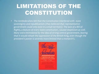 LIMITATIONS OF THE
        CONSTITUTION
• The Antifederalists felt that the Constitution interfered with state
  sovereignty and republicanism (they believed that representative
  government could only exist in a small territory). The lack of a Bill of
  Rights, a feature of every state constitution , caused skepticism as well.
  Many were intimidated by the idea of strong central government, fearing
  that it would rehash the oppression of the British King, even though the
  president’s power is severely more limited than a monarch’s.
 