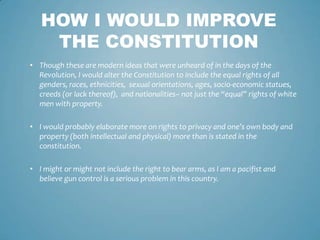 HOW I WOULD IMPROVE
    THE CONSTITUTION
• Though these are modern ideas that were unheard of in the days of the
  Revolution, I would alter the Constitution to include the equal rights of all
  genders, races, ethnicities, sexual orientations, ages, socio-economic statues,
  creeds (or lack thereof), and nationalities– not just the “equal” rights of white
  men with property.

• I would probably elaborate more on rights to privacy and one’s own body and
  property (both intellectual and physical) more than is stated in the
  constitution.

• I might or might not include the right to bear arms, as I am a pacifist and
  believe gun control is a serious problem in this country.
 