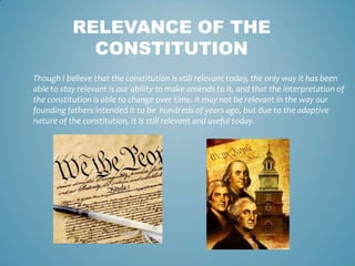 RELEVANCE OF THE
             CONSTITUTION
Though I believe that the constitution is still relevant today, the only way it has been
able to stay relevant is our ability to make amends to it, and that the interpretation of
the constitution is able to change over time. It may not be relevant in the way our
founding fathers intended it to be hundreds of years ago, but due to the adaptive
nature of the constitution, it is still relevant and useful today.
 