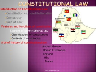 Introduction to Constitutional Law
Constitution vs. constitutionalism
Democracy
Rule of Law
Features and functions of constitution
Sources of constitutional law
Classifications of constitutions
Contents of constitution
A brief history of constitutionalism
 Ancient Greece
 Roman Civilization
 England
 USA
 France
mica.fikrie@yahoo.com
 