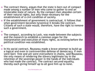  The contract theory, argues that the state is born out of compact
made among a number of men who come to gather to end an
intolerable state of nature. By the compact men abandon certain
of their natural rights, but only those necessary for the
establishment of a civil condition of society.
 If the establishment of government is contractual, it follows that
when government becomes tyrannical it breaks the contract.
Citizens of such a state would, therefore, have the right to remove
such a government.

 The compact, according to Lock, was made between the subjects
and the monarch to establish a common organ for the
interpretation and execution of mans rights, as existing before the
political condition was established.

 In his social contract, Rousseau made a brave attempt to build up
a logical and even in controvertible defense of democracy. If men
were born free and yet were everywhere in chains, said Rousseau,
the only means of rendering the slavery legitimate lay in the
retention of the sovereign power in the hands of the individuals
who had made the contract. The contract secured equality,
thereby each giving himself up to all gave him up to none.
mica.fikrie@yahoo.com
 