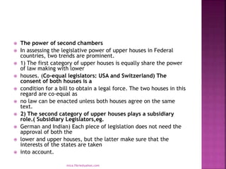  The power of second chambers
 In assessing the legislative power of upper houses in Federal
countries, two trends are prominent.
 1) The first category of upper houses is equally share the power
of law making with lower
 houses. (Co-equal legislators: USA and Switzerland) The
consent of both houses is a
 condition for a bill to obtain a legal force. The two houses in this
regard are co-equal as
 no law can be enacted unless both houses agree on the same
text.
 2) The second category of upper houses plays a subsidiary
role.( Subsidiary Legislators,eg.
 German and Indian) Each piece of legislation does not need the
approval of both the
 lower and upper houses, but the latter make sure that the
interests of the states are taken
 into account.
mica.fikrie@yahoo.com
 