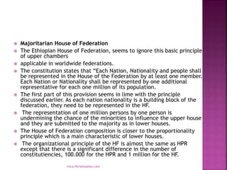  Majoritarian House of Federation
 The Ethiopian House of Federation, seems to ignore this basic principle
of upper chambers
 applicable in worldwide federations.
 The constitution states that “Each Nation, Nationality and people shall
be represented in the House of the Federation by at least one member.
Each Nation or Nationality shall be represented by one additional
representative for each one million of its population.
 The first part of this provision seems in lime with the principle
discussed earlier. As each nation nationality is a building block of the
federation, they need to be represented in the HF.
 The representation of one million persons by one person is
undermining the chance of the minorities to influence the upper house
and they are submitted to the majority as in lower houses.
 The House of Federation composition is closer to the proportionality
principle which is a main characteristic of lower houses.
 The organizational principle of the HF is almost the same as HPR
except that there is a significant difference in the number of
constitutiencies, 100.000 for the HPR and 1 million for the HF.
mica.fikrie@yahoo.com
 