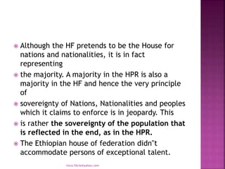  Although the HF pretends to be the House for
nations and nationalities, it is in fact
representing
 the majority. A majority in the HPR is also a
majority in the HF and hence the very principle
of
 sovereignty of Nations, Nationalities and peoples
which it claims to enforce is in jeopardy. This
 is rather the sovereignty of the population that
is reflected in the end, as in the HPR.
 The Ethiopian house of federation didn‟t
accommodate persons of exceptional talent.
mica.fikrie@yahoo.com
 