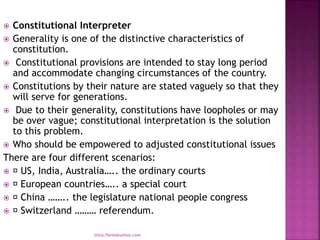  Constitutional Interpreter
 Generality is one of the distinctive characteristics of
constitution.
 Constitutional provisions are intended to stay long period
and accommodate changing circumstances of the country.
 Constitutions by their nature are stated vaguely so that they
will serve for generations.
 Due to their generality, constitutions have loopholes or may
be over vague; constitutional interpretation is the solution
to this problem.
 Who should be empowered to adjusted constitutional issues
There are four different scenarios:
 US, India, Australia….. the ordinary courts
 European countries….. a special court
 China …….. the legislature national people congress
 Switzerland ……… referendum.
mica.fikrie@yahoo.com
 