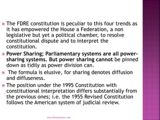  The FDRE constitution is peculiar to this four trends as
it has empowered the House a Federation, a non
legislative but yet a political chamber, to resolve
constitutional dispute and to interpret the
constitution.
 Power Sharing; Parliamentary systems are all power-
sharing systems. But power sharing cannot be pinned
down as tidily as power division can.
 The formula is elusive, for sharing denotes diffusion
and diffuseness.
 The position under the 1995 Constitution with
constitutional interpretation differs substantially from
the previous ones; i.e. the 1955 Revised Constitution
follows the American system of judicial review.
mica.fikrie@yahoo.com
 