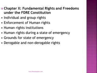  Chapter X: Fundamental Rights and Freedoms
under the FDRE Constitution
• Individual and group rights
• Enforcement of Human rights
• Human rights institutions
• Human rights during a state of emergency
• Grounds for state of emergency
• Derogable and non-derogable rights
mica.fikrie@yahoo.com
 