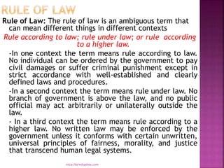 Rule of Law: The rule of law is an ambiguous term that
can mean different things in different contexts
Rule according to law; rule under law; or rule according
to a higher law.
-In one context the term means rule according to law.
No individual can be ordered by the government to pay
civil damages or suffer criminal punishment except in
strict accordance with well-established and clearly
defined laws and procedures.
-In a second context the term means rule under law. No
branch of government is above the law, and no public
official may act arbitrarily or unilaterally outside the
law.
- In a third context the term means rule according to a
higher law. No written law may be enforced by the
government unless it conforms with certain unwritten,
universal principles of fairness, morality, and justice
that transcend human legal systems.
mica.fikrie@yahoo.com
 