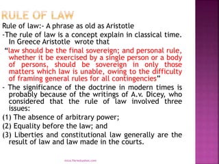 Rule of law:- A phrase as old as Aristotle
-The rule of law is a concept explain in classical time.
In Greece Aristotle wrote that
“law should be the final sovereign; and personal rule,
whether it be exercised by a single person or a body
of persons, should be sovereign in only those
matters which law is unable, owing to the difficulty
of framing general rules for all contingencies”
- The significance of the doctrine in modern times is
probably because of the writings of A.v. Dicey, who
considered that the rule of law involved three
issues:
(1) The absence of arbitrary power;
(2) Equality before the law; and
(3) Liberties and constitutional law generally are the
result of law and law made in the courts.
mica.fikrie@yahoo.com
 