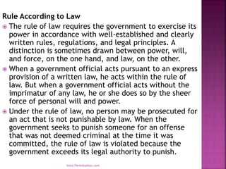 Rule According to Law
 The rule of law requires the government to exercise its
power in accordance with well-established and clearly
written rules, regulations, and legal principles. A
distinction is sometimes drawn between power, will,
and force, on the one hand, and law, on the other.
 When a government official acts pursuant to an express
provision of a written law, he acts within the rule of
law. But when a government official acts without the
imprimatur of any law, he or she does so by the sheer
force of personal will and power.
 Under the rule of law, no person may be prosecuted for
an act that is not punishable by law. When the
government seeks to punish someone for an offense
that was not deemed criminal at the time it was
committed, the rule of law is violated because the
government exceeds its legal authority to punish.
mica.fikrie@yahoo.com
 