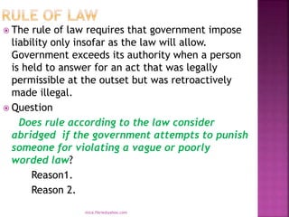  The rule of law requires that government impose
liability only insofar as the law will allow.
Government exceeds its authority when a person
is held to answer for an act that was legally
permissible at the outset but was retroactively
made illegal.
 Question
Does rule according to the law consider
abridged if the government attempts to punish
someone for violating a vague or poorly
worded law?
Reason1.
Reason 2.
mica.fikrie@yahoo.com
 