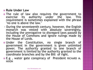  Rule Under Law
 The rule of law also requires the government to
exercise its authority under the law. This
requirement is sometimes explained with the phrase
"no one is above the law."
- During the seventeenth century, however, the English
monarch was vested with absolute sovereignty,
including the prerogative to disregard laws passed by
the House of Commons and ignore rulings made by
the House of Lords.
 Under the Constitution, no single branch of
government in the government is given unlimited
power. The authority granted to one branch of
government is limited by the authority granted to the
coordinate branches and by the Bill of right.
 E.g , water gate conspiracy of President RICHARD M.
NIXON
mica.fikrie@yahoo.com
 